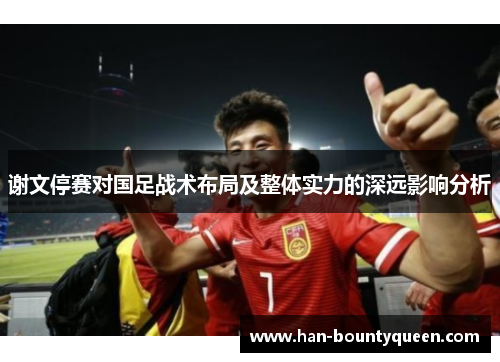 谢文停赛对国足战术布局及整体实力的深远影响分析