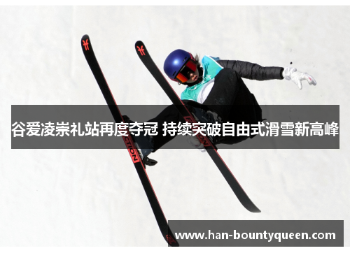 谷爱凌崇礼站再度夺冠 持续突破自由式滑雪新高峰