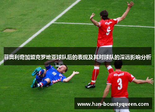 菲奥利奇加盟克罗地亚球队后的表现及其对球队的深远影响分析