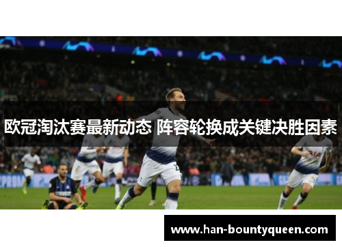 欧冠淘汰赛最新动态 阵容轮换成关键决胜因素