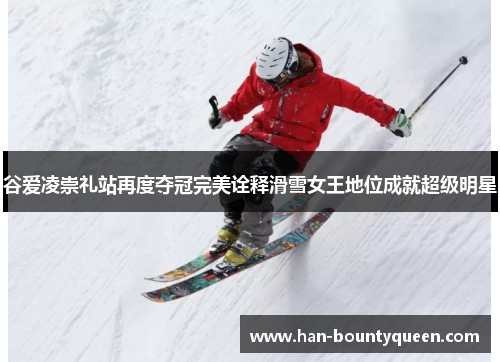 谷爱凌崇礼站再度夺冠完美诠释滑雪女王地位成就超级明星