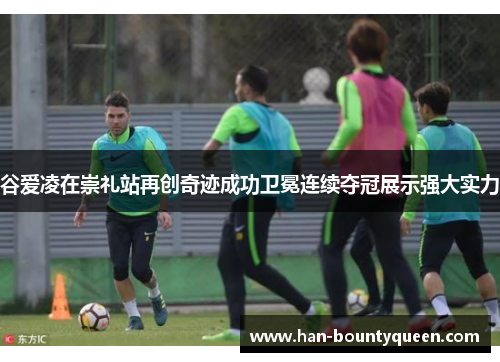 谷爱凌在崇礼站再创奇迹成功卫冕连续夺冠展示强大实力