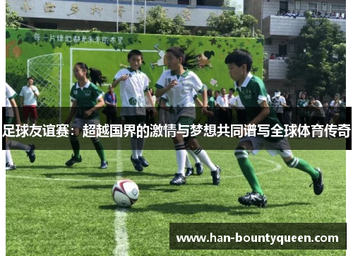 足球友谊赛：超越国界的激情与梦想共同谱写全球体育传奇