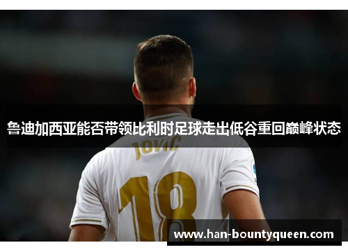 鲁迪加西亚能否带领比利时足球走出低谷重回巅峰状态