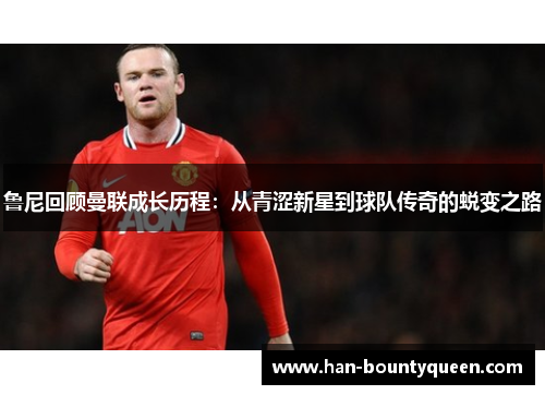 鲁尼回顾曼联成长历程：从青涩新星到球队传奇的蜕变之路